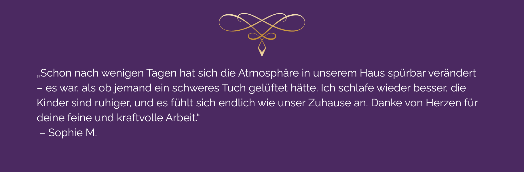 Kundenstimme zur energetischen Raumreinigung: ‚Schon nach wenigen Tagen hat sich die Atmosphäre in unserem Haus spürbar verändert – es war, als ob jemand ein schweres Tuch gelüftet hätte. Ich schlafe wieder besser, die Kinder sind ruhiger, und es fühlt sich endlich wie unser Zuhause an. Danke von Herzen für deine feine und kraftvolle Arbeit.‘ – Sophie M.
