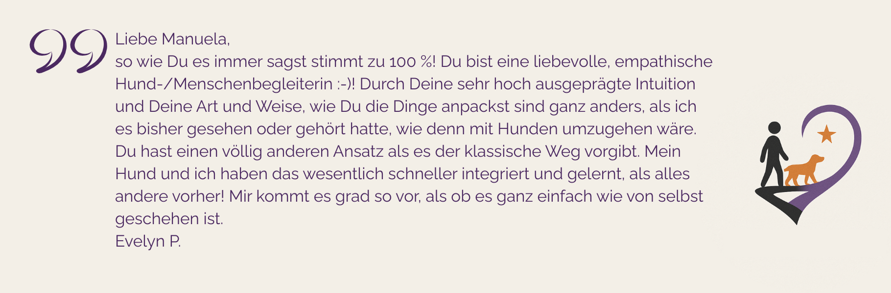 Kundenstimme über Manuela Höggs Hundetraining: was Manuela sagt stimmt zu 100%; sie ist eine empathische Hund-Mensch-Begleiterin und packt Dinge anders an; es war eine schnelle Integration dieses anderen Ansatzes möglich; lief wie von selbst
