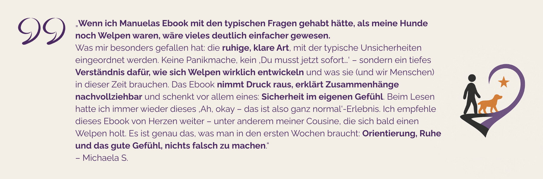 Testimonial von Michaela S.: „Wenn ich Manuelas Ebook gehabt hätte, als meine Hunde noch Welpen waren, wäre vieles deutlich einfacher gewesen. Was mir besonders gefallen hat: die ruhige, klare Art, mit der typische Unsicherheiten eingeordnet werden. Keine Panikmache, kein ‚Du musst jetzt sofort…‘ – sondern ein tiefes Verständnis dafür, wie sich Welpen wirklich entwickeln und was sie (und wir Menschen) in dieser Zeit brauchen. Das Ebook nimmt Druck raus, erklärt Zusammenhänge nachvollziehbar und schenkt vor allem eines: Sicherheit im eigenen Gefühl. Beim Lesen hatte ich immer wieder dieses ‚Ah, okay – das ist also ganz normal‘-Erlebnis. Ich empfehle dieses Ebook von Herzen weiter – unter anderem meiner Cousine, die sich bald einen Welpen holt. Es ist genau das, was man in den ersten Wochen braucht: Orientierung, Ruhe und das gute Gefühl, nichts falsch zu machen.“